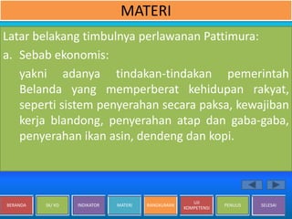 BERANDA SK/ KD INDIKATOR MATERI RANGKUMAN
UJI
KOMPETENSI
PENULIS SELESAI
MATERI
Latar belakang timbulnya perlawanan Pattimura:
a. Sebab ekonomis:
yakni adanya tindakan-tindakan pemerintah
Belanda yang memperberat kehidupan rakyat,
seperti sistem penyerahan secara paksa, kewajiban
kerja blandong, penyerahan atap dan gaba-gaba,
penyerahan ikan asin, dendeng dan kopi.
 