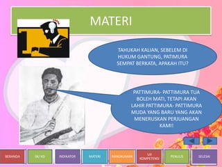 BERANDA SK/ KD INDIKATOR MATERI RANGKUMAN
UJI
KOMPETENSI
PENULIS SELESAI
MATERI
PATTIMURA- PATTIMURA TUA
BOLEH MATI, TETAPI AKAN
LAHIR PATTIMURA- PATTIMURA
MUDA YANG BARU YANG AKAN
MENERUSKAN PERJUANGAN
KAMI!
TAHUKAH KALIAN, SEBELEM DI
HUKUM GANTUNG, PATIMURA
SEMPAT BERKATA, APAKAH ITU?
 