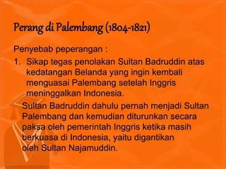 Penyebab peperangan :
1. Sikap tegas penolakan Sultan Badruddin atas
kedatangan Belanda yang ingin kembali
menguasai Palembang setelah Inggris
meninggalkan Indonesia.
Sultan Badruddin dahulu pernah menjadi Sultan
Palembang dan kemudian diturunkan secara
paksa oleh pemerintah Inggris ketika masih
berkuasa di Indonesia, yaitu digantikan
oleh Sultan Najamuddin.
Perang di Palembang (1804-1821)
 