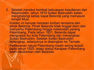 2. Setelah merebut kembali kekuasaan kesultanan dari
Najamuddin, tahun 1819 Sultan Badruddin selalu
menghalangi setiap kapal Belanda yang memasuki
sungai Musi.
Insiden ini banyak menelan korban terutama dari
pihak Belanda. Pihak Belanda tidak tinggal diam dan
menyerbu Palembang hingga meletuslah perang
Palembang. Pada tahun 1821, Belanda dapat
menguasai ibu kota Palembang dan menangkap
Sultan Badruddin. Setelah Sultan Badruddin
tertangkap, selanjutnya ia diasingkan ke Ternate.
Perlawanan rakyat Palembang masih sering terjadi
pada tahun 1825, tetapi status Kerajaan Palembang
telah dibubarkan oleh Belanda.
 