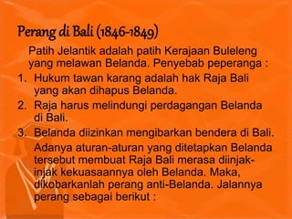 Patih Jelantik adalah patih Kerajaan Buleleng
yang melawan Belanda. Penyebab peperanga :
1. Hukum tawan karang adalah hak Raja Bali
yang akan dihapus Belanda.
2. Raja harus melindungi perdagangan Belanda
di Bali.
3. Belanda diizinkan mengibarkan bendera di Bali.
Adanya aturan-aturan yang ditetapkan Belanda
tersebut membuat Raja Bali merasa diinjak-
injak kekuasaannya oleh Belanda. Maka,
dikobarkanlah perang anti-Belanda. Jalannya
perang sebagai berikut :
Perang di Bali (1846-1849)
 