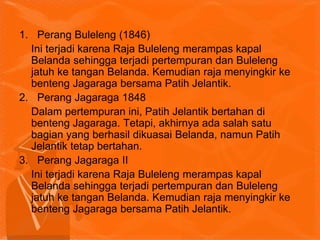 1. Perang Buleleng (1846)
Ini terjadi karena Raja Buleleng merampas kapal
Belanda sehingga terjadi pertempuran dan Buleleng
jatuh ke tangan Belanda. Kemudian raja menyingkir ke
benteng Jagaraga bersama Patih Jelantik.
2. Perang Jagaraga 1848
Dalam pertempuran ini, Patih Jelantik bertahan di
benteng Jagaraga. Tetapi, akhirnya ada salah satu
bagian yang berhasil dikuasai Belanda, namun Patih
Jelantik tetap bertahan.
3. Perang Jagaraga II
Ini terjadi karena Raja Buleleng merampas kapal
Belanda sehingga terjadi pertempuran dan Buleleng
jatuh ke tangan Belanda. Kemudian raja menyingkir ke
benteng Jagaraga bersama Patih Jelantik.
 