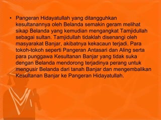 • Pangeran Hidayatullah yang ditangguhkan
kesultanannya oleh Belanda semakin geram melihat
sikap Belanda yang kemudian mengangkat Tamjidullah
sebagai sultan. Tamjidullah tidaklah disenangi oleh
masyarakat Banjar, akibatnya kekacaun terjadi. Para
tokoh-tokoh seperti Pangeran Antasari dan Aling serta
para punggawa Kesultanan Banjar yang tidak suka
dengan Belanda mendorong terjadinya perang untuk
mengusir Belanda dari tanah Banjar dan mengembalikan
Kesultanan Banjar ke Pangeran Hidayatullah.
 