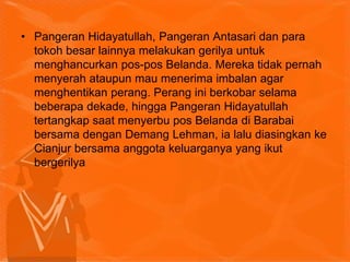 • Pangeran Hidayatullah, Pangeran Antasari dan para
tokoh besar lainnya melakukan gerilya untuk
menghancurkan pos-pos Belanda. Mereka tidak pernah
menyerah ataupun mau menerima imbalan agar
menghentikan perang. Perang ini berkobar selama
beberapa dekade, hingga Pangeran Hidayatullah
tertangkap saat menyerbu pos Belanda di Barabai
bersama dengan Demang Lehman, ia lalu diasingkan ke
Cianjur bersama anggota keluarganya yang ikut
bergerilya
 