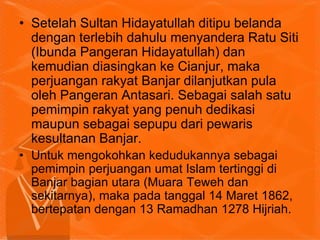 • Setelah Sultan Hidayatullah ditipu belanda
dengan terlebih dahulu menyandera Ratu Siti
(Ibunda Pangeran Hidayatullah) dan
kemudian diasingkan ke Cianjur, maka
perjuangan rakyat Banjar dilanjutkan pula
oleh Pangeran Antasari. Sebagai salah satu
pemimpin rakyat yang penuh dedikasi
maupun sebagai sepupu dari pewaris
kesultanan Banjar.
• Untuk mengokohkan kedudukannya sebagai
pemimpin perjuangan umat Islam tertinggi di
Banjar bagian utara (Muara Teweh dan
sekitarnya), maka pada tanggal 14 Maret 1862,
bertepatan dengan 13 Ramadhan 1278 Hijriah.
 