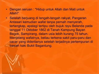 • Dengan seruan : "Hidup untuk Allah dan Mati untuk
Allah!“
• Setelah berjuang di tengah-tengah rakyat, Pangeran
Antasari kemudian wafat tanpa pernah menyerah,
tertangkap, apalagi tertipu oleh bujuk rayu Belanda pada
tanggal 11 Oktober 1862 di Tanah Kampung Bayan
Begok, Sampirang, dalam usia lebih kurang 75 tahun.
Menjelang wafatnya, beliau terkena sakit paru-paru dan
cacar yang dideritanya setelah terjadinya pertempuran di
bawah kaki Bukit Bagantung.
 