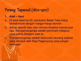 1. Asal – Asul
a. Di awal abad ke-20, penduduk Batak Toba hidup
berkelompok dengan marga-marga otonom.
b. Setiap daerah atau clan otonom tersebut mempunyai
raja. Sisingamangaraja adalah pemimpin (religius)
yang paling disegani saat itu.
c. Sisingamangaraja adalah keturunan seorang pejabat
yang ditunjuk oleh Raja Pagaruyung yang sangat
berkuasa
Perang Tapanuli (1870-1907)
 