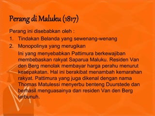Perang ini disebabkan oleh :
1. Tindakan Belanda yang sewenang-wenang
2. Monopolinya yang merugikan
Ini yang menyebabkan Pattimura berkewajiban
membebaskan rakyat Saparua Maluku. Residen Van
den Berg menolak membayar harga perahu menurut
kesepakatan. Hal ini berakibat menambah kemarahan
rakyat. Pattimura yang juga dikenal dengan nama
Thomas Matulessi menyerbu benteng Duurstede dan
berhasil menguasainya dan residen Van den Berg
terbunuh.
Perang di Maluku (1817)
 