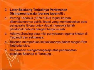 2. Latar Belakang Terjadinya Perlawanan
Sisingamangaraja (perang tapanuli) :
a. Perang Tapanuli (1878-1907) terjadi karena
diberlakukannya politik liberal yang membebaskan para
pengusaha Eropa untuk dapat menyewa tanah
penduduk pribumi dengan harga murah.
b. Adanya Zending atau misi penyebaran agama kristen di
Tapanuli dan sekitarnya.
c. Belanda memperluas kekuasaannya dalam rangka Pax
Netherlandica.
d. Kemarahan sisingamangaraja atas penempatan
pasukan Belanda di Tarutung .
 