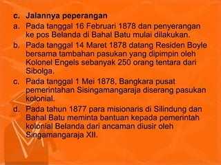 c. Jalannya peperangan
a. Pada tanggal 16 Februari 1878 dan penyerangan
ke pos Belanda di Bahal Batu mulai dilakukan.
b. Pada tanggal 14 Maret 1878 datang Residen Boyle
bersama tambahan pasukan yang dipimpin oleh
Kolonel Engels sebanyak 250 orang tentara dari
Sibolga.
c. Pada tanggal 1 Mei 1878, Bangkara pusat
pemerintahan Sisingamangaraja diserang pasukan
kolonial.
d. Pada tahun 1877 para misionaris di Silindung dan
Bahal Batu meminta bantuan kepada pemerintah
kolonial Belanda dari ancaman diusir oleh
Singamangaraja XII.
 