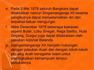 e. Pada 3 Mei 1878 seluruh Bangkara dapat
ditaklukkan namun Singamangaraja XII beserta
pengikutnya dapat menyelamatkan diri dan
terpaksa keluar mengungsi.
f. Akhir Desember 1878 beberapa kawasan
seperti Butar, Lobu Siregar, Naga Saribu, Huta
Ginjang, Gurgur juga dapat ditaklukkan oleh
pasukan kolonial Belanda.
g. Sisingamangaraja XII menjalin hubungan
dengan pasukan Aceh dan dengan tokoh-tokoh
pejuang Aceh beragama Islam untuk
meningkatkan kemampuan tempur
pasukannya.
 