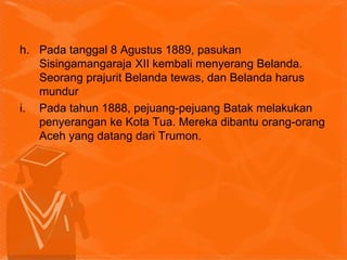 h. Pada tanggal 8 Agustus 1889, pasukan
Sisingamangaraja XII kembali menyerang Belanda.
Seorang prajurit Belanda tewas, dan Belanda harus
mundur
i. Pada tahun 1888, pejuang-pejuang Batak melakukan
penyerangan ke Kota Tua. Mereka dibantu orang-orang
Aceh yang datang dari Trumon.
 