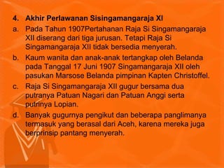 4. Akhir Perlawanan Sisingamangaraja XI
a. Pada Tahun 1907Pertahanan Raja Si Singamangaraja
XII diserang dari tiga jurusan. Tetapi Raja Si
Singamangaraja XII tidak bersedia menyerah.
b. Kaum wanita dan anak-anak tertangkap oleh Belanda
pada Tanggal 17 Juni 1907 Singamangaraja XII oleh
pasukan Marsose Belanda pimpinan Kapten Christoffel.
c. Raja Si Singamangaraja XII gugur bersama dua
putranya Patuan Nagari dan Patuan Anggi serta
putrinya Lopian.
d. Banyak gugurnya pengikut dan beberapa panglimanya
termasuk yang berasal dari Aceh, karena mereka juga
berprinsip pantang menyerah.
 