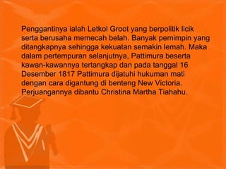 Penggantinya ialah Letkol Groot yang berpolitik licik
serta berusaha memecah belah. Banyak pemimpin yang
ditangkapnya sehingga kekuatan semakin lemah. Maka
dalam pertempuran selanjutnya, Pattimura beserta
kawan-kawannya tertangkap dan pada tanggal 16
Desember 1817 Pattimura dijatuhi hukuman mati
dengan cara digantung di benteng New Victoria.
Perjuangannya dibantu Christina Martha Tiahahu.
 