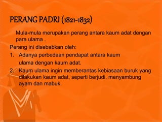 Mula-mula merupakan perang antara kaum adat dengan
para ulama .
Perang ini disebabkan oleh:
1. Adanya perbedaan pendapat antara kaum
ulama dengan kaum adat.
2. Kaum ulama ingin memberantas kebiasaan buruk yang
dilakukan kaum adat, seperti berjudi, menyambung
ayam dan mabuk.
PERANG PADRI (1821-1832)
 