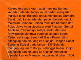 Karena terdesak kaum adat meminta bantuan
kepada Belanda, tetapi kaum paderi menyadari
maksud pihak Belanda untuk menguasai Sumatra
Barat. Lalu kaum adat dan paderi bersatu untuk
melawan Belanda. Belada meminta bantuan dari
Pulau Jawa yang diperkuat oleh Pasukan Sentot
Ali Basa Prawirodirjo, tetapi Sentot Ali Basa
Prawirodirjo akhirnya berpihak kepada kaum
Paderi sehingga Sentot Ali Basa Prawirodirjo
ditangkap dan dibuang ke Cianjur. Dengan siasat
Benteng Stelsel pada tahun 1837 Belanda
mengepung Imam Bonjol, sehingga Imam Bonjol
ditangkap dan dibuang ke Cianjur kemudian
dipindahkan ke Manado hingga wafat tahun 1864.
 