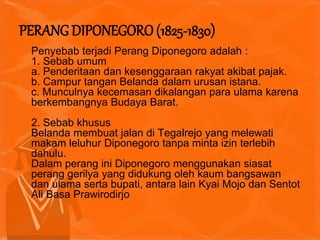 Penyebab terjadi Perang Diponegoro adalah :
1. Sebab umum
a. Penderitaan dan kesenggaraan rakyat akibat pajak.
b. Campur tangan Belanda dalam urusan istana.
c. Munculnya kecemasan dikalangan para ulama karena
berkembangnya Budaya Barat.
2. Sebab khusus
Belanda membuat jalan di Tegalrejo yang melewati
makam leluhur Diponegoro tanpa minta izin terlebih
dahulu.
Dalam perang ini Diponegoro menggunakan siasat
perang gerilya yang didukung oleh kaum bangsawan
dan ulama serta bupati, antara lain Kyai Mojo dan Sentot
Ali Basa Prawirodirjo
PERANG DIPONEGORO (1825-1830)
 