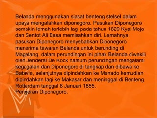Belanda menggunakan siasat benteng stelsel dalam
upaya mengalahkan diponegoro. Pasukan Diponegoro
semakin lemah terlebih lagi pada tahun 1829 Kyai Mojo
dan Sentot Ali Basa memisahkan diri. Lemahnya
pasukan Diponegoro menyebabkan Diponegoro
menerima tawaran Belanda untuk berunding di
Magelang, dalam perundingan ini pihak Belanda diwakili
oleh Jenderal De Kock namum perundingan mengalami
kegagalan dan Diponegoro di tangkap dan dibawa ke
Batavia, selanjutnya dipindahkan ke Menado kemudian
dipindahkan lagi ke Makasar dan meninggal di Benteng
Rotterdam tanggal 8 Januari 1855.
Pengeran Diponegoro.
 