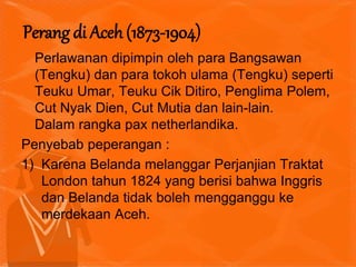 Perlawanan dipimpin oleh para Bangsawan
(Tengku) dan para tokoh ulama (Tengku) seperti
Teuku Umar, Teuku Cik Ditiro, Penglima Polem,
Cut Nyak Dien, Cut Mutia dan lain-lain.
Dalam rangka pax netherlandika.
Penyebab peperangan :
1) Karena Belanda melanggar Perjanjian Traktat
London tahun 1824 yang berisi bahwa Inggris
dan Belanda tidak boleh mengganggu ke
merdekaan Aceh.
Perang di Aceh (1873-1904)
 