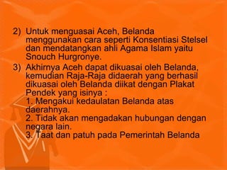 2) Untuk menguasai Aceh, Belanda
menggunakan cara seperti Konsentiasi Stelsel
dan mendatangkan ahli Agama Islam yaitu
Snouch Hurgronye.
3) Akhirnya Aceh dapat dikuasai oleh Belanda,
kemudian Raja-Raja didaerah yang berhasil
dikuasai oleh Belanda diikat dengan Plakat
Pendek yang isinya :
1. Mengakui kedaulatan Belanda atas
daerahnya.
2. Tidak akan mengadakan hubungan dengan
negara lain.
3. Taat dan patuh pada Pemerintah Belanda
 