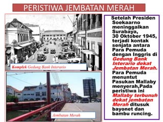 PERISTIWA JEMBATAN MERAH
                                      Setelah Presiden
                                      Soekaarno
                                      meninggalkan
                                      Surabaya,
                                      30 Oktober 1945,
                                      terjadi kontak
                                      senjata antara
                                      Para Pemuda
                                      dengan Inggris di
                                      Gedung Bank
                                      Interario dekat
Komplek Gedung Bank Interario         Jembatan Merah.
                                      Para Pemuda
                                      menuntut
                                      Pasukan Mallaby
                                      menyerah,Pada
                                      peristiwa ini
                                      Mallaby terbunuh
                                      dekat jembatan
                                      Merah ditusuk
                                      bayonet dan
                     Jembatan Merah   bambu runcing.
 