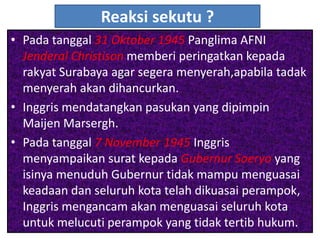 Reaksi sekutu ?
• Pada tanggal 31 Oktober 1945 Panglima AFNI
  Jenderal Christison memberi peringatkan kepada
  rakyat Surabaya agar segera menyerah,apabila tadak
  menyerah akan dihancurkan.
• Inggris mendatangkan pasukan yang dipimpin
  Maijen Marsergh.
• Pada tanggal 7 November 1945 Inggris
  menyampaikan surat kepada Gubernur Soeryo yang
  isinya menuduh Gubernur tidak mampu menguasai
  keadaan dan seluruh kota telah dikuasai perampok,
  Inggris mengancam akan menguasai seluruh kota
  untuk melucuti perampok yang tidak tertib hukum.
 