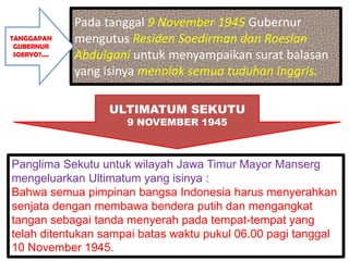 Pada tanggal 9 November 1945 Gubernur
TANGGAPAN
 GUBERNUR
               mengutus Residen Soedirman dan Roeslan
 SOERYO?....   Abdulgani untuk menyampaikan surat balasan
               yang isinya menolak semua tuduhan Inggris.

                    ULTIMATUM SEKUTU
                       9 NOVEMBER 1945



Panglima Sekutu untuk wilayah Jawa Timur Mayor Manserg
mengeluarkan Ultimatum yang isinya :
Bahwa semua pimpinan bangsa Indonesia harus menyerahkan
senjata dengan membawa bendera putih dan mengangkat
tangan sebagai tanda menyerah pada tempat-tempat yang
telah ditentukan sampai batas waktu pukul 06.00 pagi tanggal
10 November 1945.
 