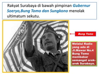 Rakyat Surabaya di bawah pimpinan Gubernur
Soeryo,Bung Tomo dan Sungkono menolak
ultimatum sekutu.


                                   Bung Tomo


                                Melalui Radio
                                yang ada di
                                Jl.Mawar No.4
                                Bung Tomo
                                membakar
                                semangat arek-
                                arek Surabaya.
 
