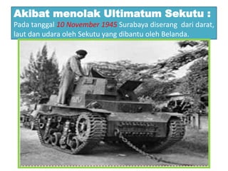 Akibat menolak Ultimatum Sekutu :
Pada tanggal 10 November 1945 Surabaya diserang dari darat,
laut dan udara oleh Sekutu yang dibantu oleh Belanda.
 
