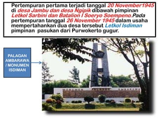Pertempuran pertama terjadi tanggal 20 November1945
  di desa Jambu dan desa Ngipik dibawah pimpinan
  Letkol Sarbini dan Batalion I Soeryo Soempeno.Pada
  pertempuran tanggal 26 November 1945 dalam usaha
  mempertahankan dua desa tersebut Letkol Isdiman
  pimpinan pasukan dari Purwokerto gugur.



  PALAGAN
AMBARAWA
/ MONUMEN
  ISDIMAN
 