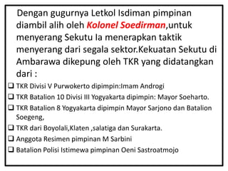 Dengan gugurnya Letkol Isdiman pimpinan
  diambil alih oleh Kolonel Soedirman,untuk
  menyerang Sekutu Ia menerapkan taktik
  menyerang dari segala sektor.Kekuatan Sekutu di
  Ambarawa dikepung oleh TKR yang didatangkan
  dari :
 TKR Divisi V Purwokerto dipimpin:Imam Androgi
 TKR Batalion 10 Divisi III Yogyakarta dipimpin: Mayor Soeharto.
 TKR Batalion 8 Yogyakarta dipimpin Mayor Sarjono dan Batalion
  Soegeng,
 TKR dari Boyolali,Klaten ,salatiga dan Surakarta.
 Anggota Resimen pimpinan M Sarbini
 Batalion Polisi Istimewa pimpinan Oeni Sastroatmojo
 