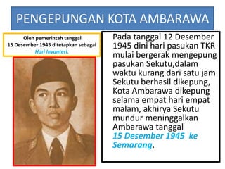 PENGEPUNGAN KOTA AMBARAWA
      Oleh pemerintah tanggal         Pada tanggal 12 Desember
15 Desember 1945 ditetapkan sebagai   1945 dini hari pasukan TKR
           Hari Invanteri.
                                      mulai bergerak mengepung
                                      pasukan Sekutu,dalam
                                      waktu kurang dari satu jam
                                      Sekutu berhasil dikepung,
                                      Kota Ambarawa dikepung
                                      selama empat hari empat
                                      malam, akhirya Sekutu
                                      mundur meninggalkan
                                      Ambarawa tanggal
                                      15 Desember 1945 ke
                                      Semarang.
 