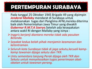 PERTEMPURAN SURABAYA
 Pada tanggal 25 Oktober 1945 Brigade 49 yang dipimpin
 Jenderal Mallaby mendarat di Surabaya untuk
 melaksanakan tugas dari Panglima AFNI,mereka diterima
 baik oleh Pemerintahan Jawa Timur yang diwakili
 Gubernur R.M.T.A Soeryo.Setelah ada kesepakatan
 antara wakil RI dengan Mallaby yang isinya :
Inggris berjanji diantara mereka tidak ada pasukan
 Belanda.
Sepakat kedua belah pihak menjamin keamanan dan
 ketentraman.
Seluruh kota Surabaya tidak di jaga sekutu,kecuali kamp-
 kamp tawanan dijaga sekutu dan TKR.
Untu sementara tanjung Perak dijaga oleh TKR dan
 Sekutu untuk menyelesaikan tugas penerimaan obat-
 obatan untuk tawanan perang.
 