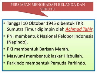 PERSIAPAN MENGHADAPI BELANDA DAN
                SEKUTU


• Tanggal 10 Oktober 1945 dibentuk TKR
  Sumutra Timur dipimpin oleh Achmad Tahir.
• PNI membentuk Nasional Pelopor Indonesia
  (Napindo).
• PKI membentuk Barisan Merah.
• Masyumi membentuk laskar Hizbullah.
• Parkindo membentuk Pemuda Parkindo.
 
