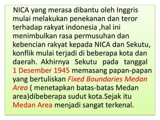 NICA yang merasa dibantu oleh Inggris
mulai melakukan penekanan dan teror
terhadap rakyat indonesia ,hal ini
menimbulkan rasa permusuhan dan
kebencian rakyat kepada NICA dan Sekutu,
konflik mulai terjadi di beberapa kota dan
daerah. Akhirnya Sekutu pada tanggal
1 Desember 1945 memasang papan-papan
yang bertuliskan Fixed Boundaries Medan
Area ( menetapkan batas-batas Medan
area)dibeberapa sudut kota.Sejak itu
Medan Area menjadi sangat terkenal.
 