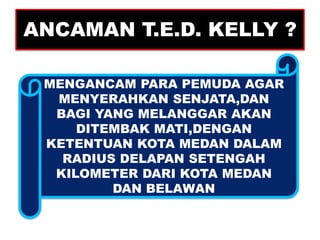 ANCAMAN T.E.D. KELLY ?

 MENGANCAM PARA PEMUDA AGAR
  MENYERAHKAN SENJATA,DAN
  BAGI YANG MELANGGAR AKAN
     DITEMBAK MATI,DENGAN
 KETENTUAN KOTA MEDAN DALAM
   RADIUS DELAPAN SETENGAH
  KILOMETER DARI KOTA MEDAN
         DAN BELAWAN
 