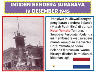 INSIDEN BENDERA SURABAYA
      19 DESEMBER 1945
             Peristiwa ini diawali dengan
            pengibaran bendera Belanda
            (Merah Putih Biru) di puncak
            Hotel Yamato Tunjungan
            Surabaya.Perbuatan belanda
            ini membuat rakyat surabaya
            marah,kemudian menyerbu
            Hotel Yamato,bendera
            Belanda diturunkan ,warna
            birunya disobek kemudian di
            kibarkan lagi.
 