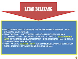 LATAR BELAKANG



SEKUTU MENUNTUT AGAR RAKYAT MENYERAHKAN SENJATA YANG
 DIRAMPAS DARI JEPANG.
PADA TANGGAL 21 NOVEMBER 1945 SEKUTU MENGELUARKAN
 ULTIMATUM ISINYA SELAMBAT-LAMBATNYA TANGGAL 29 NOVEMBER
 1945 KOTA BANDUNG BAGIAN UTARA DIKOSONGKAN. HAL INI TIDAK
 DIINDAHKAN OLEH RAKYAT.
PADA TANGGAL 23 MARET 1946 SEKUTU MENGELUARKAN ULTIMATUM
 AGAR SELURUH KOTA BANDUNG DIKOSONGKAN.
 