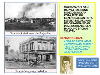 AKHIRNYA TKR DAN
  RAKYAT BANDUNG
  MENGOSONGKAN
  KOTA,SEBELUM
  MENINGGALKAN KOTA
  MEREKA MELAKUKAN
  PENYERANGAN DAN
  PEMBUMIHANGUSAN
  BANDUNG BAGIAN
  SELATAN.

DENGAN TUJUAN :
  AGAR POS-POS YANG
  PENTING DAN TEMPAT-
  TEMPAT YANG VITAL
  TIDAK DIGUNAKAN
  OLEH LAWAN.

           LAGU HALO-HALO
           BANDUNG OLEH :
           WR SOEPRATMAN
 