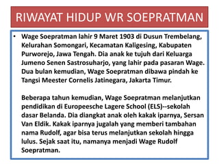 RIWAYAT HIDUP WR SOEPRATMAN
• Wage Soepratman lahir 9 Maret 1903 di Dusun Trembelang,
  Kelurahan Somongari, Kecamatan Kaligesing, Kabupaten
  Purworejo, Jawa Tengah. Dia anak ke tujuh dari Keluarga
  Jumeno Senen Sastrosuharjo, yang lahir pada pasaran Wage.
  Dua bulan kemudian, Wage Soepratman dibawa pindah ke
  Tangsi Meester Cornelis Jatinegara, Jakarta Timur.

  Beberapa tahun kemudian, Wage Soepratman melanjutkan
  pendidikan di Europeesche Lagere School (ELS)--sekolah
  dasar Belanda. Dia diangkat anak oleh kakak iparnya, Sersan
  Van Eldik. Kakak iparnya jugalah yang memberi tambahan
  nama Rudolf, agar bisa terus melanjutkan sekolah hingga
  lulus. Sejak saat itu, namanya menjadi Wage Rudolf
  Soepratman.
 
