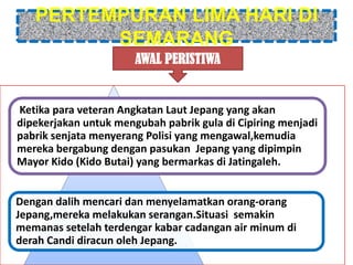 PERTEMPURAN LIMA HARI DI
         SEMARANG
                       AWAL PERISTIWA


Ketika para veteran Angkatan Laut Jepang yang akan
dipekerjakan untuk mengubah pabrik gula di Cipiring menjadi
pabrik senjata menyerang Polisi yang mengawal,kemudia
mereka bergabung dengan pasukan Jepang yang dipimpin
Mayor Kido (Kido Butai) yang bermarkas di Jatingaleh.


Dengan dalih mencari dan menyelamatkan orang-orang
Jepang,mereka melakukan serangan.Situasi semakin
memanas setelah terdengar kabar cadangan air minum di
derah Candi diracun oleh Jepang.
 