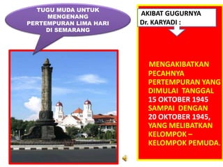 TUGU MUDA UNTUK
     MENGENANG
                        AKIBAT GUGURNYA
PERTEMPURAN LIMA HARI   Dr. KARYADI :
     DI SEMARANG




                          MENGAKIBATKAN
                          PECAHNYA
                          PERTEMPURAN YANG
                          DIMULAI TANGGAL
                          15 OKTOBER 1945
                          SAMPAI DENGAN
                          20 OKTOBER 1945,
                          YANG MELIBATKAN
                          KELOMPOK –
                          KELOMPOK PEMUDA.
 