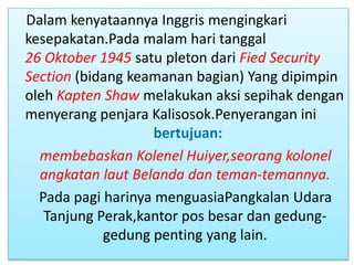 Dalam kenyataannya Inggris mengingkari
kesepakatan.Pada malam hari tanggal
26 Oktober 1945 satu pleton dari Fied Security
Section (bidang keamanan bagian) Yang dipimpin
oleh Kapten Shaw melakukan aksi sepihak dengan
menyerang penjara Kalisosok.Penyerangan ini
                    bertujuan:
  membebaskan Kolenel Huiyer,seorang kolonel
  angkatan laut Belanda dan teman-temannya.
  Pada pagi harinya menguasiaPangkalan Udara
   Tanjung Perak,kantor pos besar dan gedung-
            gedung penting yang lain.
 