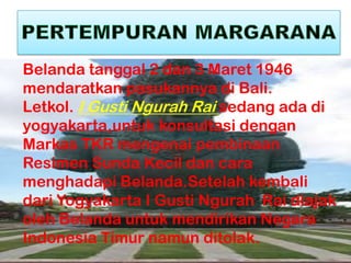 Belanda tanggal 2 dan 3 Maret 1946
mendaratkan pasukannya di Bali.
Letkol. I Gusti Ngurah Rai sedang ada di
yogyakarta,untuk konsultasi dengan
Markas TKR mengenai pembinaan
Resimen Sunda Kecil dan cara
menghadapi Belanda.Setelah kembali
dari Yogyakarta I Gusti Ngurah Rai diajak
oleh Belanda untuk mendirikan Negara
Indonesia Timur namun ditolak.
 