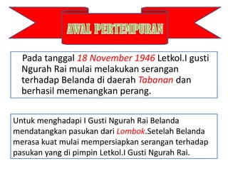 Pada tanggal 18 November 1946 Letkol.I gusti
  Ngurah Rai mulai melakukan serangan
  terhadap Belanda di daerah Tabanan dan
  berhasil memenangkan perang.

Untuk menghadapi I Gusti Ngurah Rai Belanda
mendatangkan pasukan dari Lombok.Setelah Belanda
merasa kuat mulai mempersiapkan serangan terhadap
pasukan yang di pimpin Letkol.I Gusti Ngurah Rai.
 