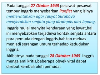 Pada tanggal 27 Otober 1945 pesawat-pesawat
tempur Inggris menyebarkan Panflet yang isinya
memerintahkan agar rakyat Surabaya
menyerahkan senjata yang dirampas dari Jepang.
Inggris mulai menyita kendaraan yang lewat,hal
ini menyebabkan terjadinya kontak senjata antara
para pemuda dengan Inggris,bahkan meluas
menjadi serangan umum terhadap kedudukan
Inggris.
Akibatnya pada tanggal 28 Oktober 1945 Inggris
mengalami kritis,beberapa obyek vital dapat
direbut kembali oleh pemuda.
 