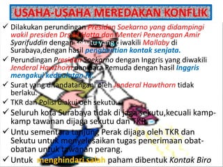 USAHA-USAHA MEREDAKAN KONFLIK
 Dilakukan perundingan Presiden Soekarno yang didampingi
  wakil presiden Drs.M Hatta dan Menteri Penerangan Amir
  Syarifuddin dengan sekutu yang diwakili Mallaby di
  Surabaya,dengan hasil penghentian kontak senjata.
 Perundingan Presiden Soekarno dengan Inggris yang diwakili
  Jenderal Hawthorn dan para Pemuda dengan hasil Inggris
  mengakui kedaulatan RI.
 Surat yang ditandatangani oleh Jenderal Hawthorn tidak
  berlaku.
 TKR dan Polisi diakui oeh sekutu.
 Seluruh kota Surabaya tidak di jaga sekutu,kecuali kamp-
  kamp tawanan dijaga sekutu dan TKR.
 Untu sementara tanjung Perak dijaga oleh TKR dan
  Sekutu untuk menyelesaikan tugas penerimaan obat-
  obatan untuk tawanan perang.
 Untuk menghindari salah paham dibentuk Kontak Biro
 