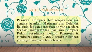 AKHIR PERLAWANAN
Pasukan Suropati berhadapan dengan
dengan pasukan Mataram dan Belanda.
Belanda dengan persenjataan yang modern
berhasil mengalahkan pasukan Suropati.
Dalam perjalanan menuju Pasuruan ia
meninggal dunia (1706 ) berakhir dengan
jatuhnya Pasuruan ke Belanda.
 