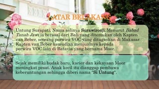 LATAR BELAKANG
Untung Surapati, Nama aslinya Surawiroaji. Menurut Babad
Tanah Jawi ia berasal dari Bali yang ditemukan oleh Kapten
van Beber, seorang perwira VOC yang ditugaskan di Makasar.
Kapten van Beber kemudian menjualnya kepada
perwira VOC lain di Batavia yang bernama Moor.
Sejak memiliki budak baru, karier dan kekayaan Moor
meningkat pesat. Anak kecil itu dianggap pembawa
keberuntungan sehingga diberi nama "Si Untung".
 
