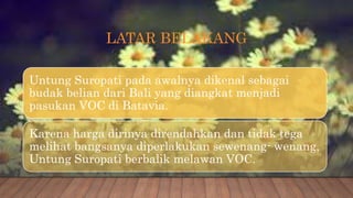 LATAR BELAKANG
Untung Suropati pada awalnya dikenal sebagai
budak belian dari Bali yang diangkat menjadi
pasukan VOC di Batavia.
Karena harga dirinya direndahkan dan tidak tega
melihat bangsanya diperlakukan sewenang- wenang,
Untung Suropati berbalik melawan VOC.
 